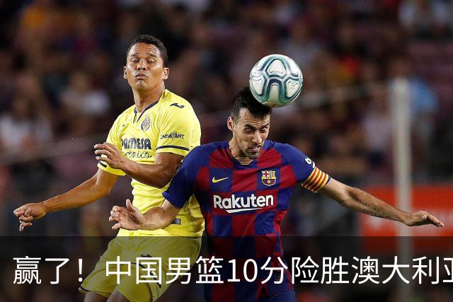 赢了！中国男篮10分险胜澳大利亚，王俊杰23分成关键先生，郭士强放心了